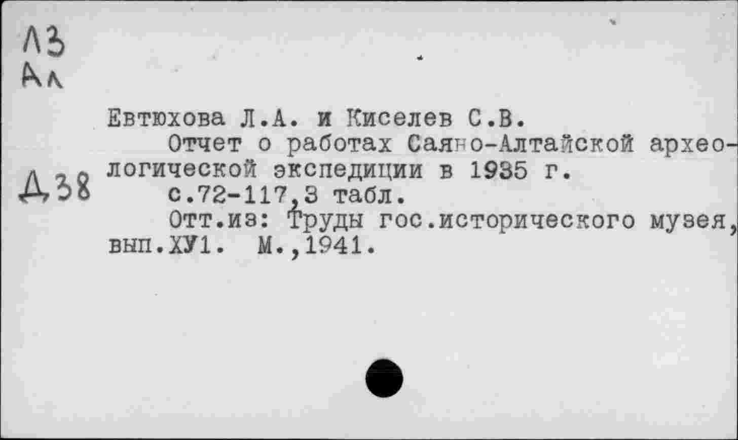 ﻿А5
ДІ8
Евтюхова Л.A. и Киселев С.В.
Отчет о работах Саяно-Алтайской архео логической экспедиции в 1935 г.
с.72-117 3 табл.
Отт.из: Труды гос.исторического музея ВЫП.ХУ1. М.,1941.